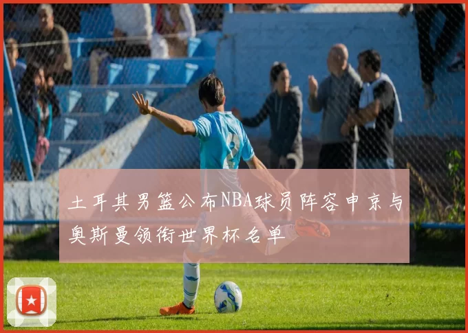 土耳其男篮公布NBA球员阵容申京与奥斯曼领衔世界杯名单