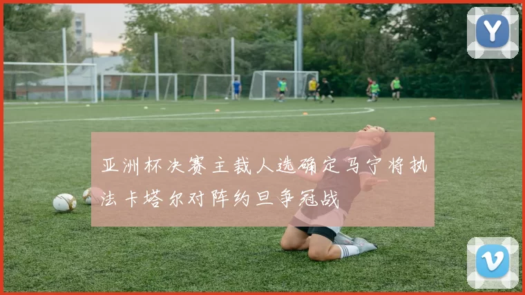 亚洲杯决赛主裁人选确定马宁将执法卡塔尔对阵约旦争冠战
