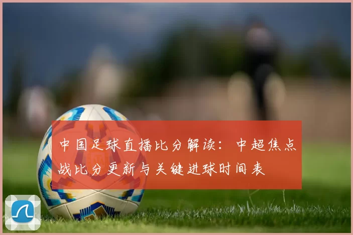 中国足球直播比分解读：中超焦点战比分更新与关键进球时间表