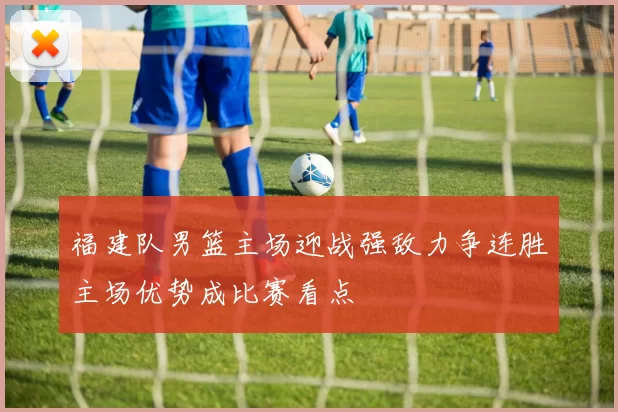 福建队男篮主场迎战强敌力争连胜主场优势成比赛看点