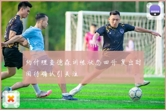 约什理查德森训练状态回升 复出时间待确认引关注