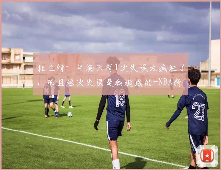杜兰特：半场只有1次失误太疯狂了，而且这次失误是我造成的-NBA新闻
