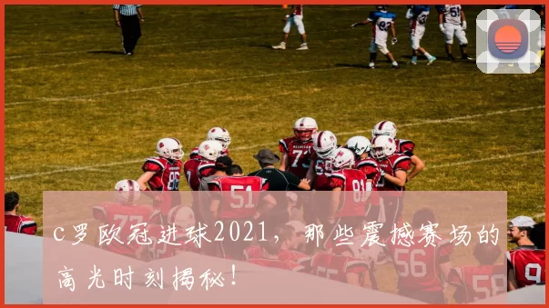 c罗欧冠进球2021，那些震撼赛场的高光时刻揭秘！