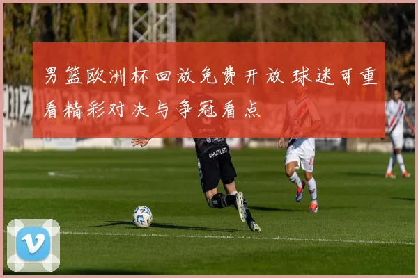 男篮欧洲杯回放免费开放 球迷可重看精彩对决与争冠看点