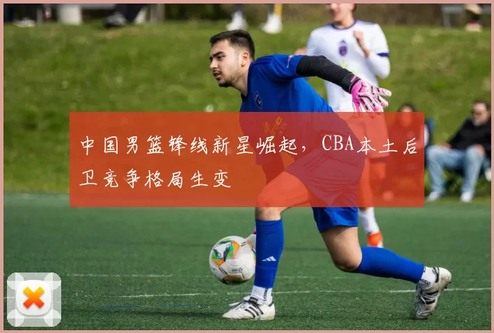 中国男篮锋线新星崛起，CBA本土后卫竞争格局生变