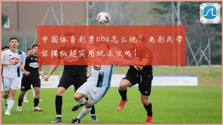 中国体育彩票nba怎么玩？老彩民带你揭秘超实用玩法攻略！