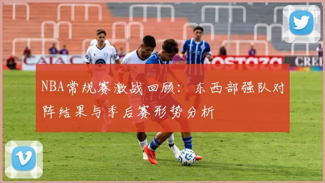 NBA常规赛激战回顾：东西部强队对阵结果与季后赛形势分析