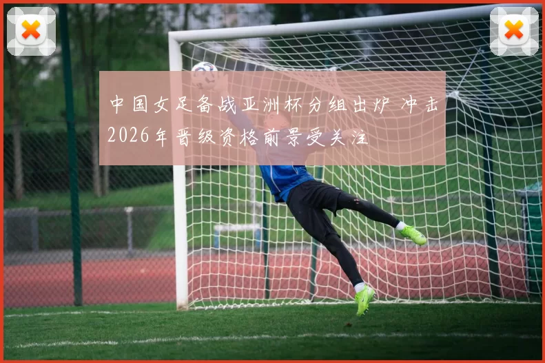 中国女足备战亚洲杯分组出炉 冲击2026年晋级资格前景受关注