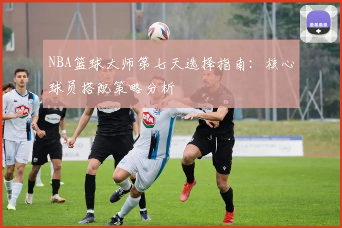 NBA篮球大师第七天选择指南：核心球员搭配策略分析
