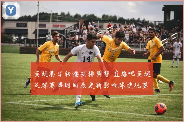 英超赛季转播安排调整 直播吧英超足球赛事时间表更新影响球迷观赛计划