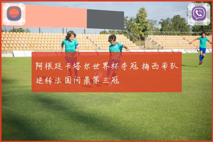 阿根廷卡塔尔世界杯夺冠 梅西率队逆转法国问鼎第三冠