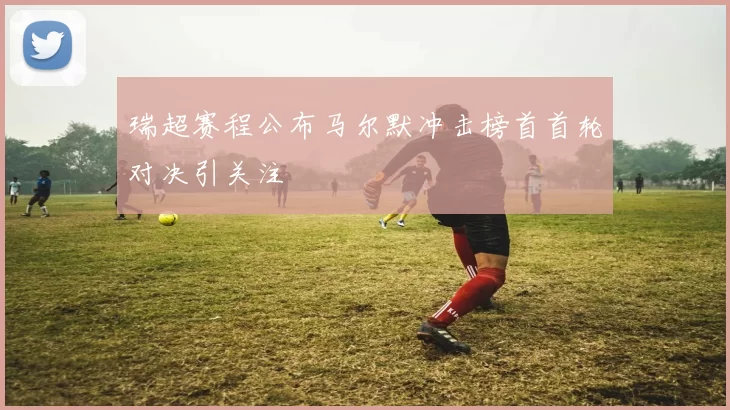 瑞超赛程公布马尔默冲击榜首首轮对决引关注