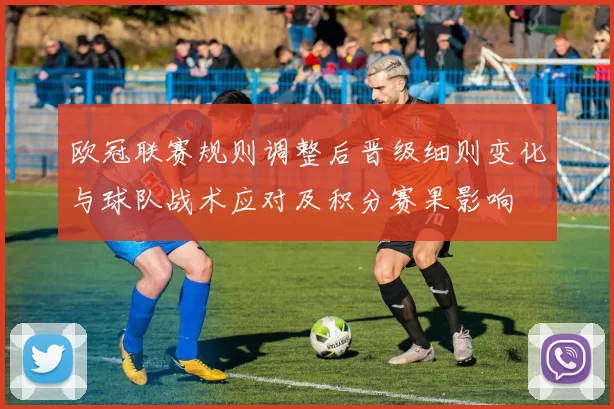 欧冠联赛规则调整后晋级细则变化与球队战术应对及积分赛果影响