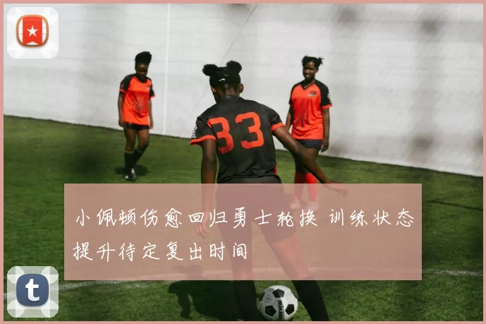 小佩顿伤愈回归勇士轮换 训练状态提升待定复出时间