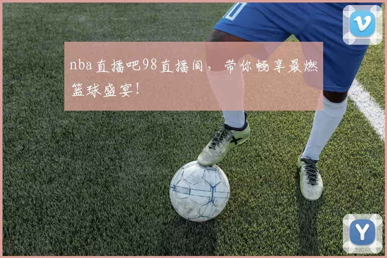 nba直播吧98直播间，带你畅享最燃篮球盛宴！