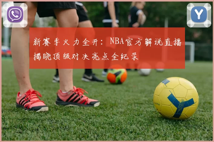 新赛季火力全开:NBA官方解说直播揭晓顶级对决亮点全纪录