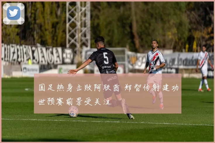 国足热身击败阿联酋 郑智传射建功世预赛前景受关注