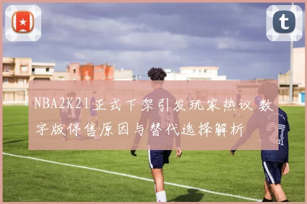 NBA2K21正式下架引发玩家热议 数字版停售原因与替代选择解析