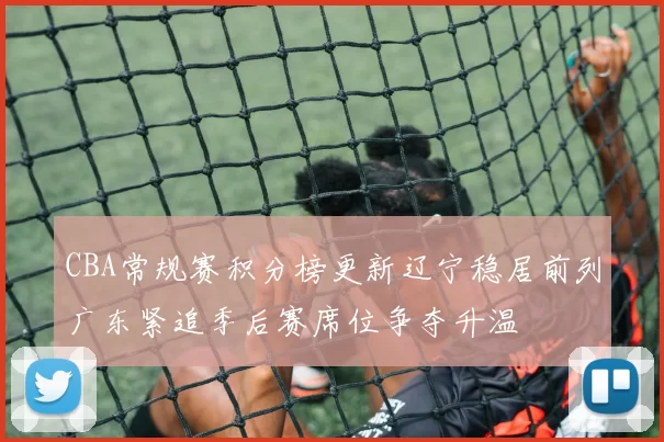 CBA常规赛积分榜更新辽宁稳居前列广东紧追季后赛席位争夺升温