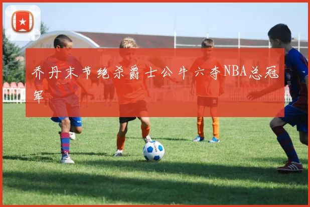 乔丹末节绝杀爵士公牛六夺NBA总冠军