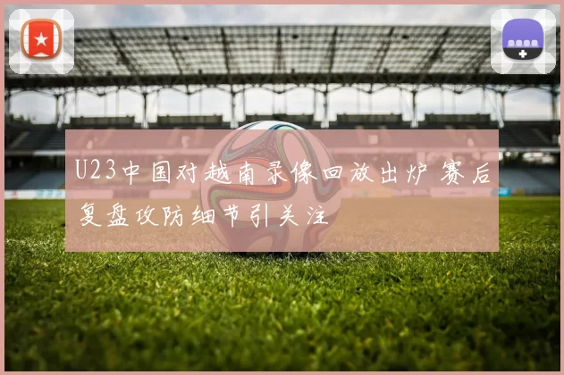U23中国对越南录像回放出炉 赛后复盘攻防细节引关注
