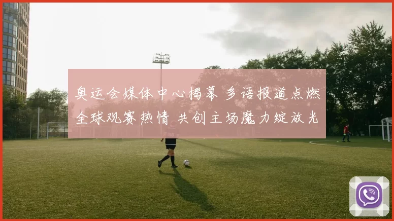 奥运会媒体中心揭幕 多语报道点燃全球观赛热情 共创主场魔力绽放光