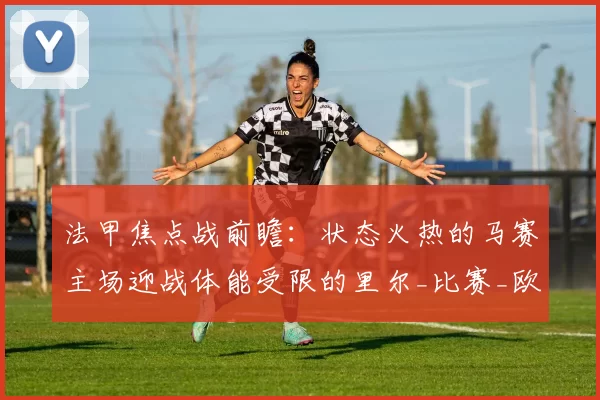 法甲焦点战前瞻：状态火热的马赛主场迎战体能受限的里尔_比赛_欧冠_里昂