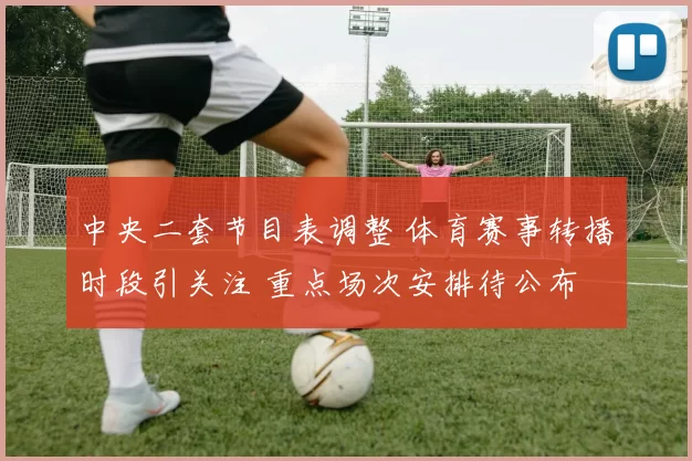 中央二套节目表调整 体育赛事转播时段引关注 重点场次安排待公布