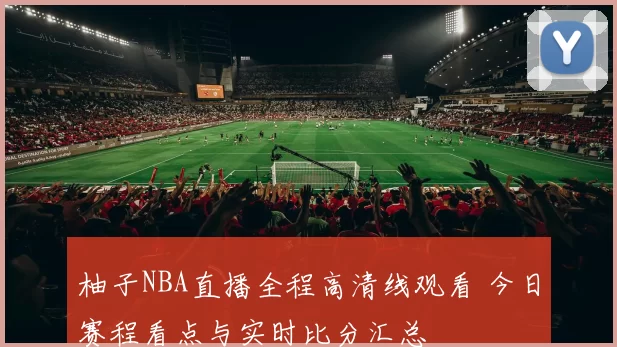 柚子NBA直播全程高清线观看 今日赛程看点与实时比分汇总