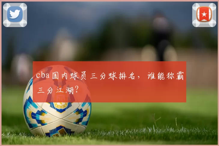 cba国内球员三分球排名，谁能称霸三分江湖？