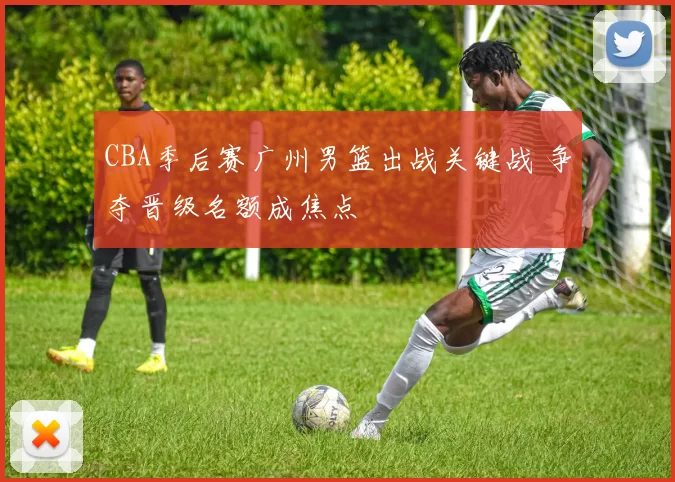 CBA季后赛广州男篮出战关键战 争夺晋级名额成焦点