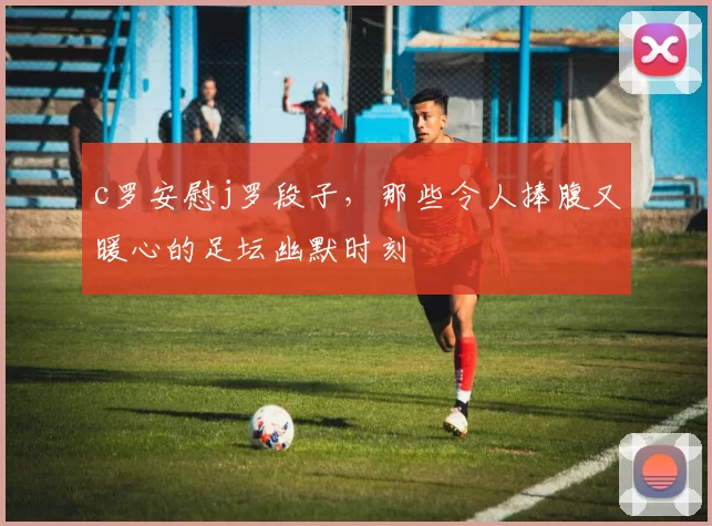 c罗安慰j罗段子，那些令人捧腹又暖心的足坛幽默时刻