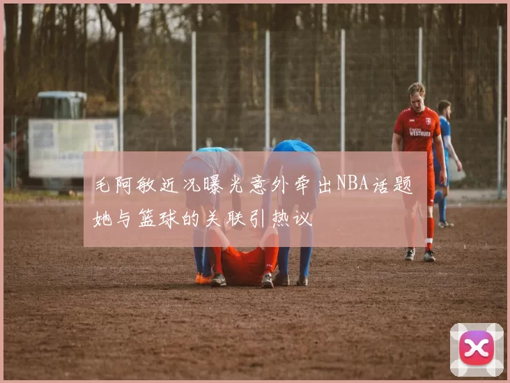 毛阿敏近况曝光意外牵出NBA话题 她与篮球的关联引热议