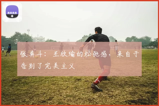 张奔斗：王欣瑜的松弛感，来自于告别了完美主义