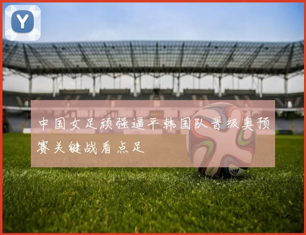 中国女足顽强逼平韩国队晋级奥预赛关键战看点足