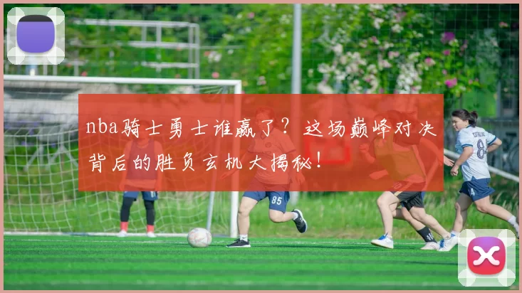 nba骑士勇士谁赢了？这场巅峰对决背后的胜负玄机大揭秘！