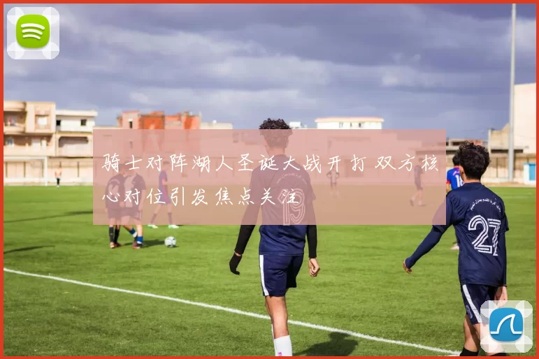 骑士对阵湖人圣诞大战开打 双方核心对位引发焦点关注