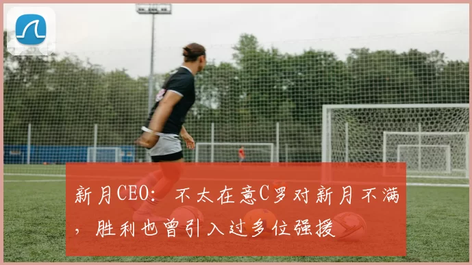 新月CEO：不太在意C罗对新月不满，胜利也曾引入过多位强援