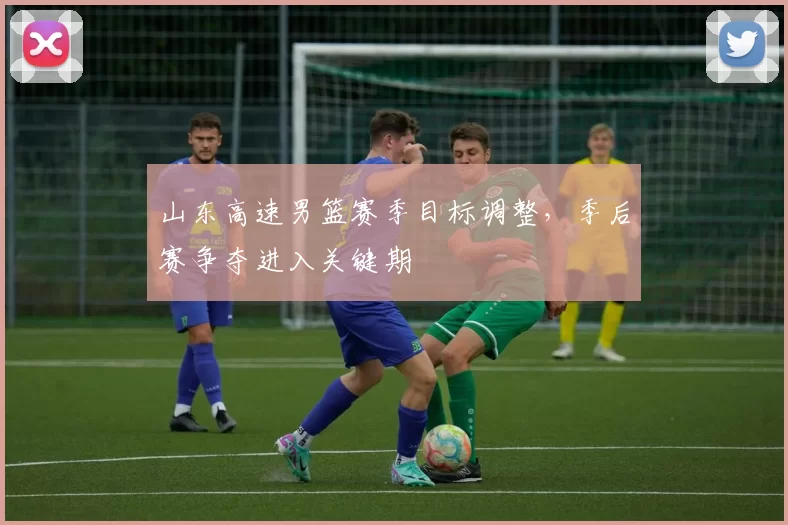 山东高速男篮赛季目标调整,季后赛争夺进入关键期