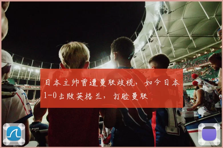日本主帅曾遭曼联歧视，如今日本1-0击败英格兰，打脸曼联