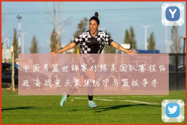 中国男篮世锦赛对阵美国队赛程临近 备战重点聚焦防守与篮板争夺