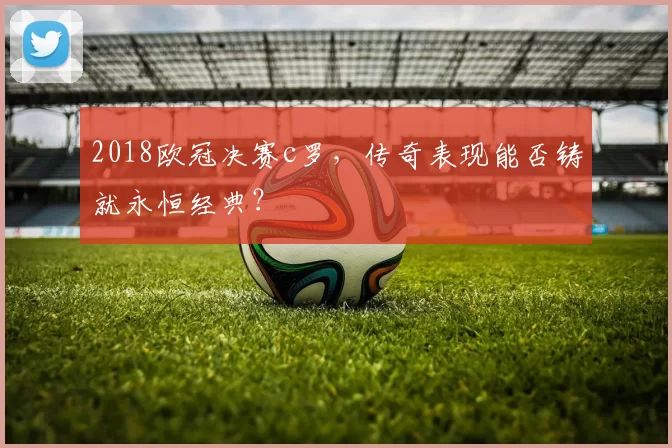 2018欧冠决赛c罗，传奇表现能否铸就永恒经典？