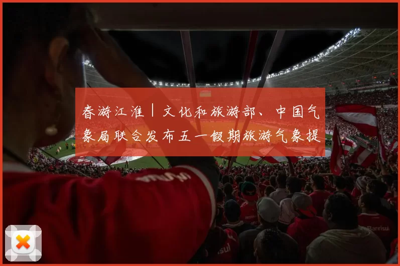 春游江淮｜文化和旅游部、中国气象局联合发布五一假期旅游气象提示