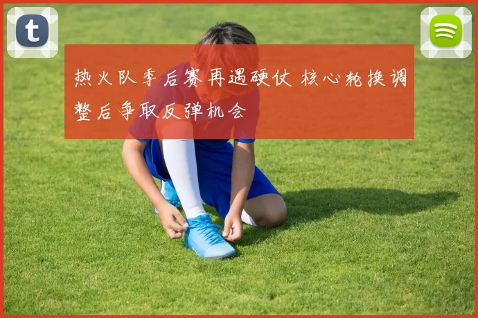 热火队季后赛再遇硬仗 核心轮换调整后争取反弹机会