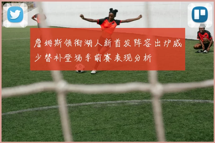 詹姆斯领衔湖人新首发阵容出炉威少替补登场季前赛表现分析