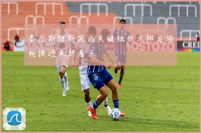 泰厄斯琼斯完成关键组织太阳后场轮换迎来新看点