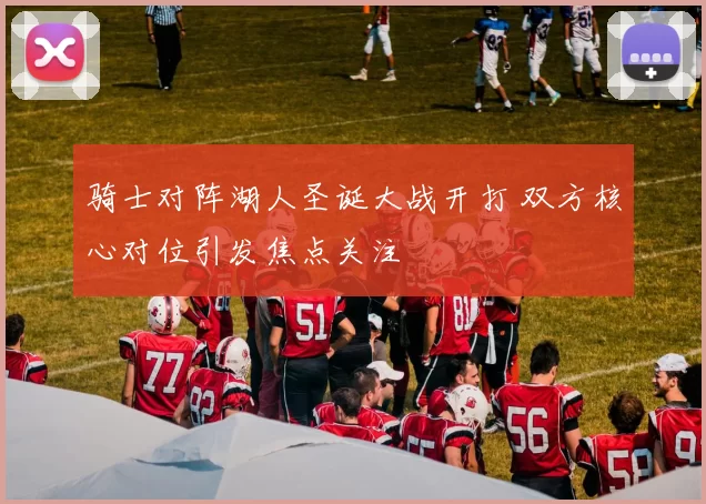 骑士对阵湖人圣诞大战开打 双方核心对位引发焦点关注