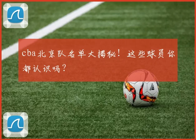 cba北京队名单大揭秘！这些球员你都认识吗？