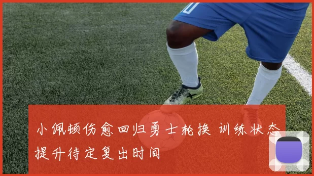 小佩顿伤愈回归勇士轮换 训练状态提升待定复出时间