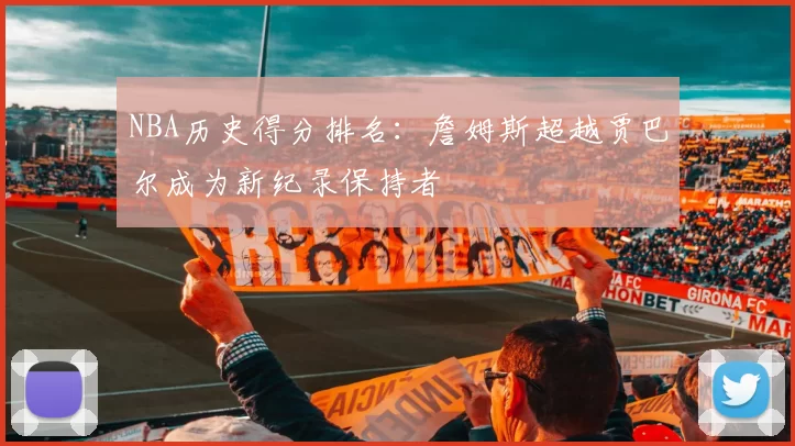 NBA历史得分排名：詹姆斯超越贾巴尔成为新纪录保持者